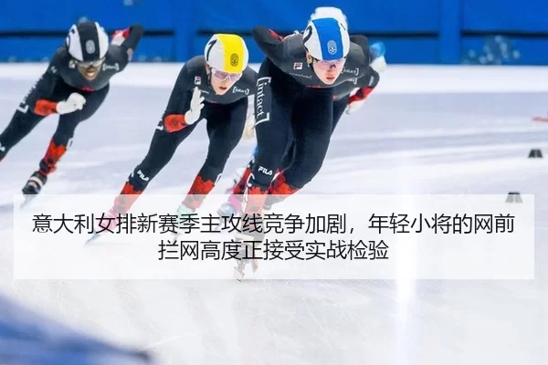 意大利女排新赛季主攻线竞争加剧，年轻小将的网前拦网高度正接受实战检验